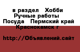  в раздел : Хобби. Ручные работы » Посуда . Пермский край,Краснокамск г.